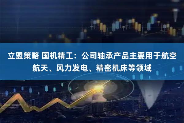 立盟策略 国机精工：公司轴承产品主要用于航空航天、风力发电、精密机床等领域