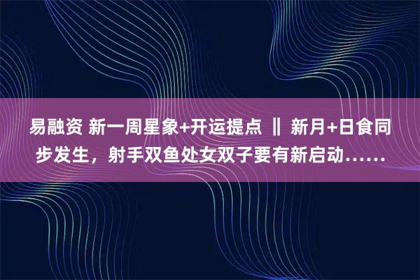 易融资 新一周星象+开运提点 ‖ 新月+日食同步发生，射手双鱼处女双子要有新启动……
