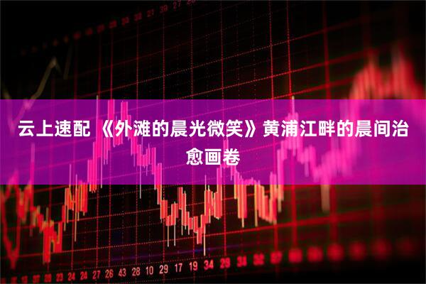 云上速配 《外滩的晨光微笑》黄浦江畔的晨间治愈画卷