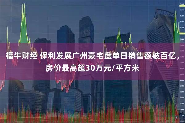 福牛财经 保利发展广州豪宅盘单日销售额破百亿，房价最高超30万元/平方米