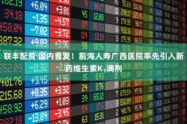 联丰配资 国内首发！前海人寿广西医院率先引入新药维生素K₁滴剂