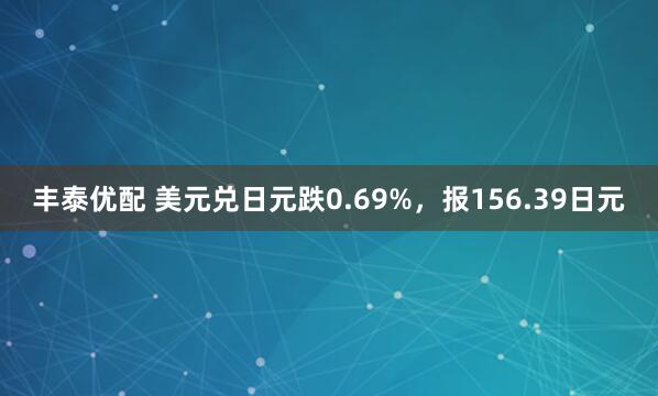 丰泰优配 美元兑日元跌0.69%，报156.39日元
