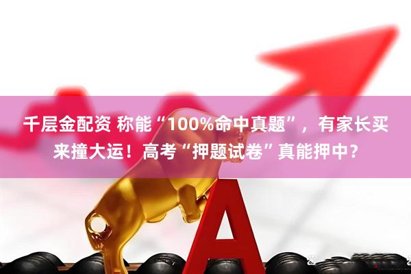 千层金配资 称能“100%命中真题”，有家长买来撞大运！高考“押题试卷”真能押中？