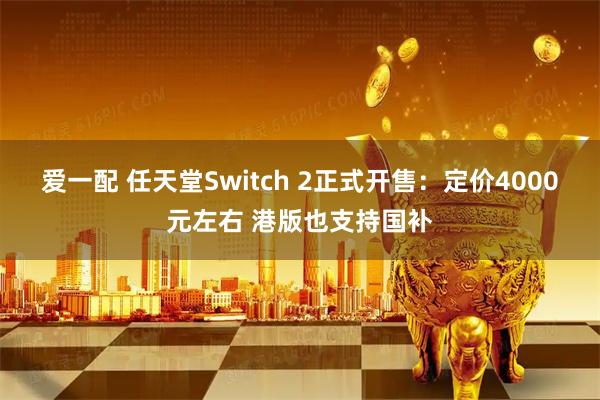 爱一配 任天堂Switch 2正式开售：定价4000元左右 港版也支持国补
