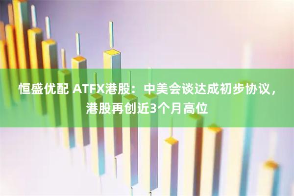 恒盛优配 ATFX港股：中美会谈达成初步协议，港股再创近3个月高位