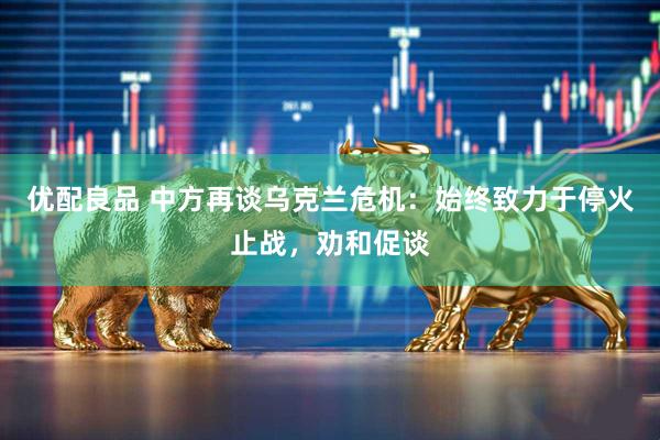 优配良品 中方再谈乌克兰危机：始终致力于停火止战，劝和促谈
