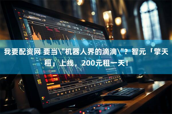 我要配资网 要当＂机器人界的滴滴＂？智元「擎天租」上线，200元租一天！