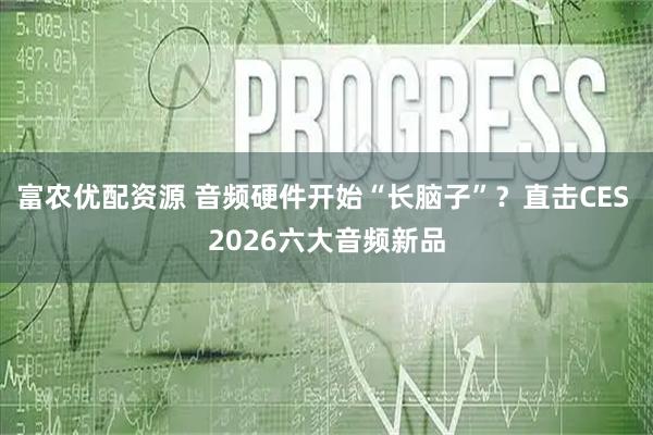 富农优配资源 音频硬件开始“长脑子”？直击CES 2026六大音频新品