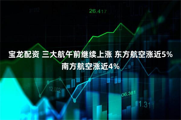 宝龙配资 三大航午前继续上涨 东方航空涨近5%南方航空涨近4%