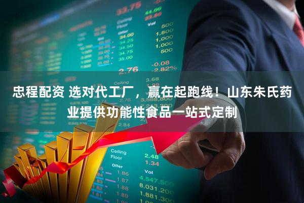 忠程配资 选对代工厂，赢在起跑线！山东朱氏药业提供功能性食品一站式定制