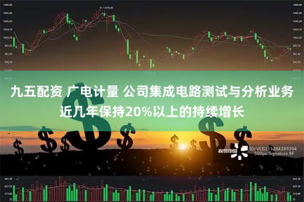 九五配资 广电计量 公司集成电路测试与分析业务近几年保持20%以上的持续增长
