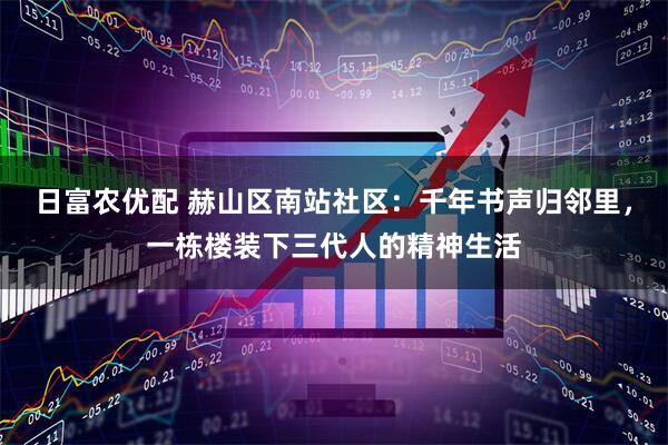 日富农优配 赫山区南站社区：千年书声归邻里，一栋楼装下三代人的精神生活